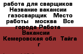 работа для сварщиков › Название вакансии ­ газосварщик › Место работы ­ москва - Все города Работа » Вакансии   . Кемеровская обл.,Тайга г.